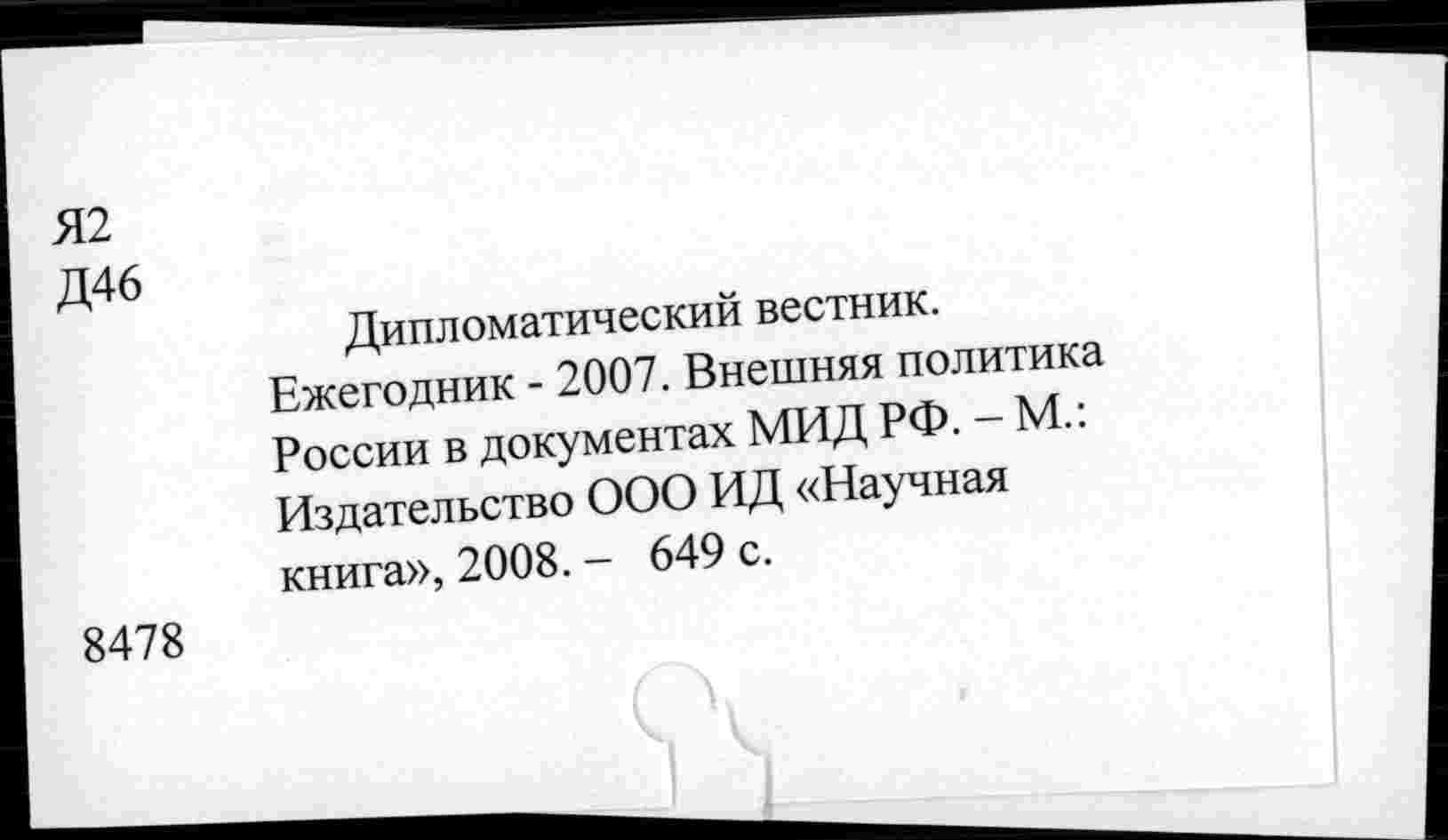 ﻿Я2
Д46
Дипломатический вестник.
Ежегодник - 2007. Внешняя политика России в документах МИД РФ. - М.: Издательство ООО ИД «Научная книга», 2008. - 649 с.
8478